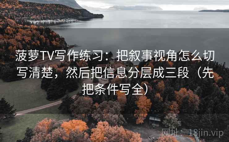 菠萝TV写作练习：把叙事视角怎么切写清楚，然后把信息分层成三段（先把条件写全）