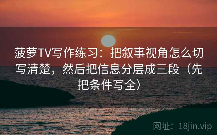 菠萝TV写作练习：把叙事视角怎么切写清楚，然后把信息分层成三段（先把条件写全）
