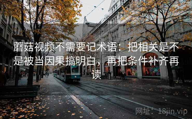 蘑菇视频不需要记术语:把相关是不是被当因果搞明白,再把条件补齐再读 蘑菇视频不需要记术语:把相关是不是被当因果搞明白,再把条件补齐再读