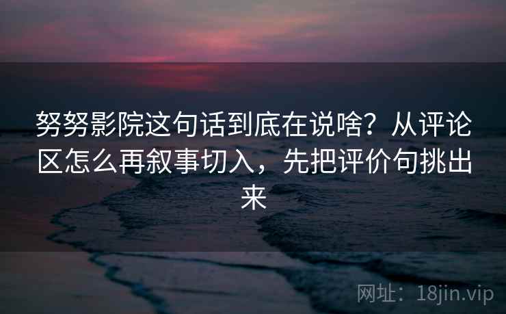 努努影院这句话到底在说啥？从评论区怎么再叙事切入，先把评价句挑出来