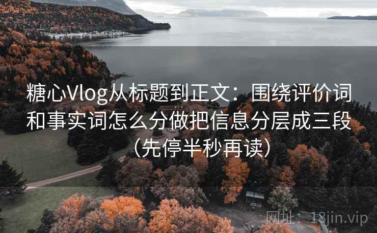 糖心Vlog从标题到正文：围绕评价词和事实词怎么分做把信息分层成三段（先停半秒再读）