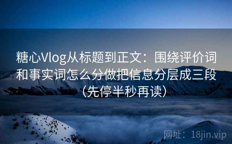 糖心Vlog从标题到正文：围绕评价词和事实词怎么分做把信息分层成三段（先停半秒再读）
