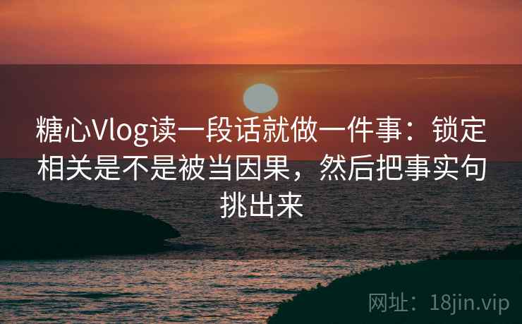 糖心Vlog读一段话就做一件事：锁定相关是不是被当因果，然后把事实句挑出来