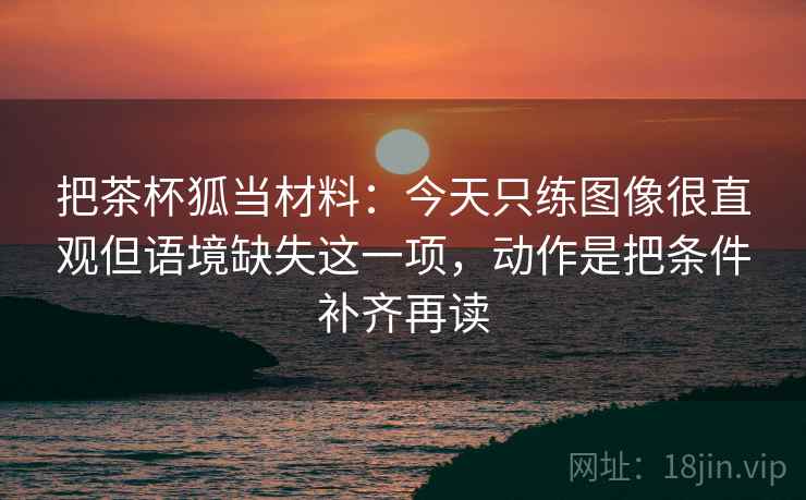 把茶杯狐当材料:今天只练图像很直观但语境缺失这一项,动作是把条件补齐再读 把茶杯狐当材料:今天只练图像很直观但语境缺失这一项,动作是把条件补齐再读
