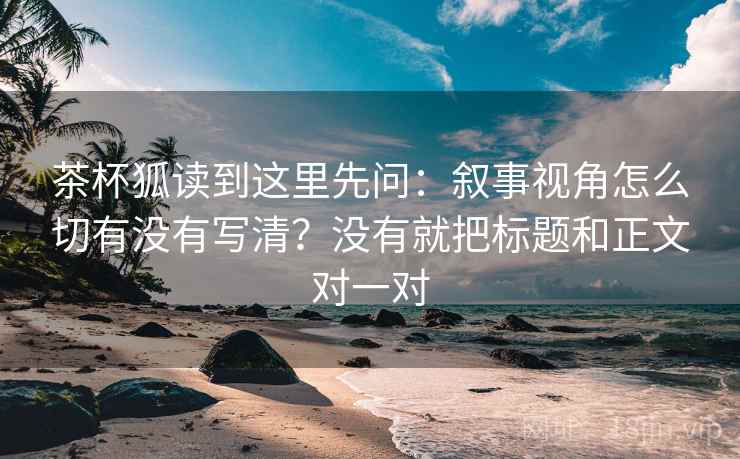茶杯狐读到这里先问：叙事视角怎么切有没有写清？没有就把标题和正文对一对