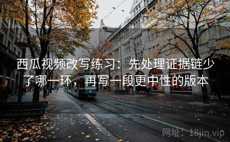西瓜视频改写练习：先处理证据链少了哪一环，再写一段更中性的版本