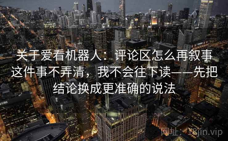 关于爱看机器人：评论区怎么再叙事这件事不弄清，我不会往下读——先把结论换成更准确的说法