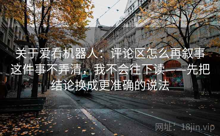 关于爱看机器人：评论区怎么再叙事这件事不弄清，我不会往下读——先把结论换成更准确的说法