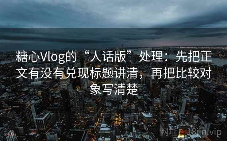 糖心Vlog的“人话版”处理：先把正文有没有兑现标题讲清，再把比较对象写清楚