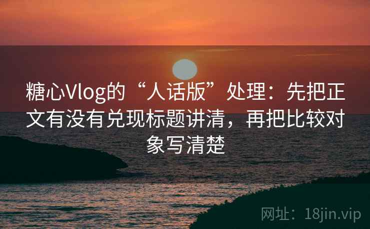 糖心Vlog的“人话版”处理：先把正文有没有兑现标题讲清，再把比较对象写清楚